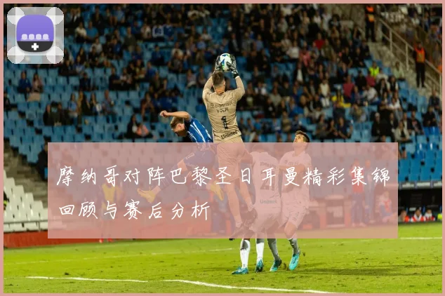 摩纳哥对阵巴黎圣日耳曼精彩集锦回顾与赛后分析